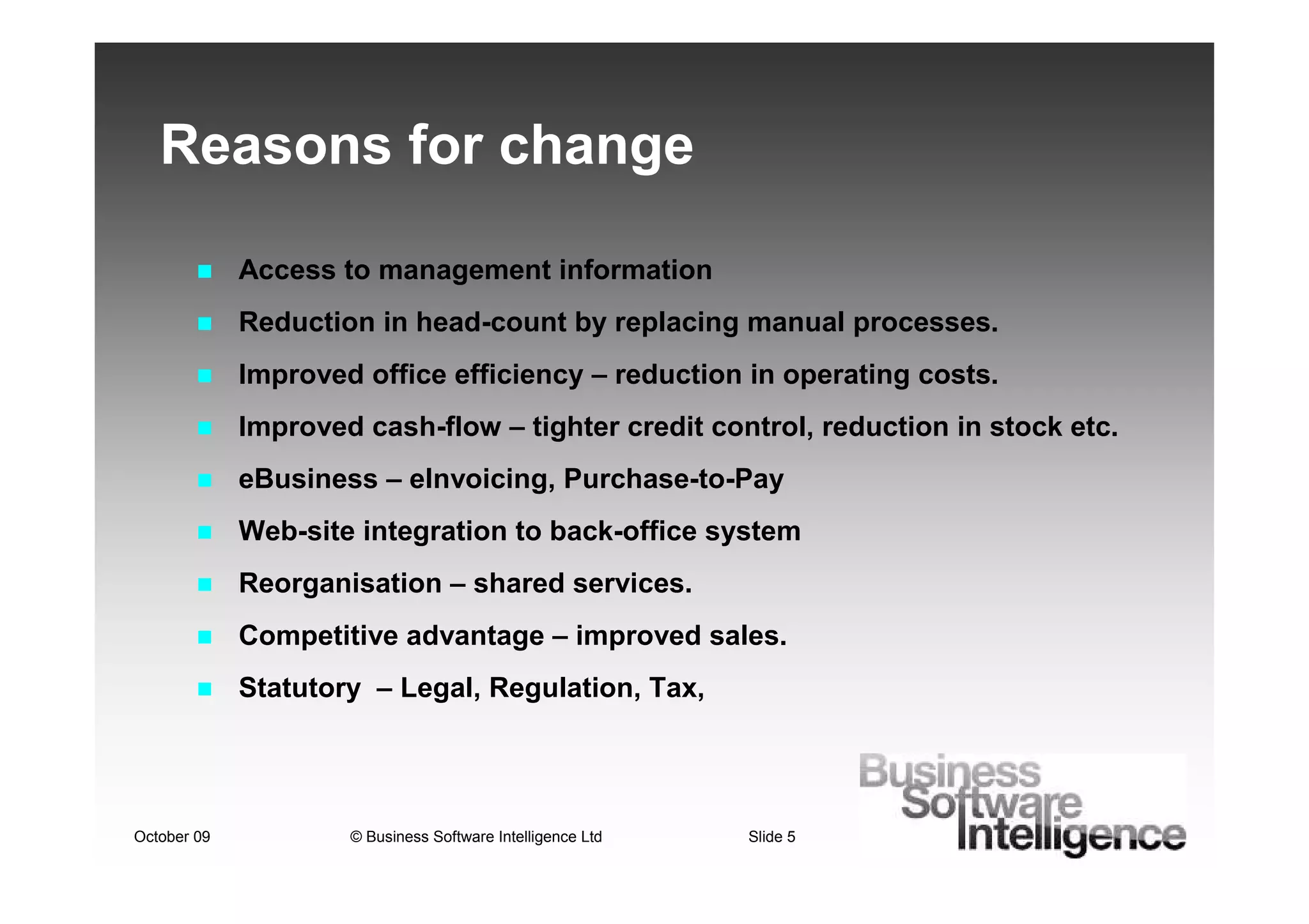 Reasons for change

             Access to management information
             Reduction in head-count by replacing manual processes.
             Improved office efficiency – reduction in operating costs.
             Improved cash-flow – tighter credit control, reduction in stock etc.
             eBusiness – eInvoicing, Purchase-to-Pay
             Web-site integration to back-office system
             Reorganisation – shared services.
             Competitive advantage – improved sales.
             Statutory – Legal, Regulation, Tax,




October 09           © Business Software Intelligence Ltd   Slide 5
 