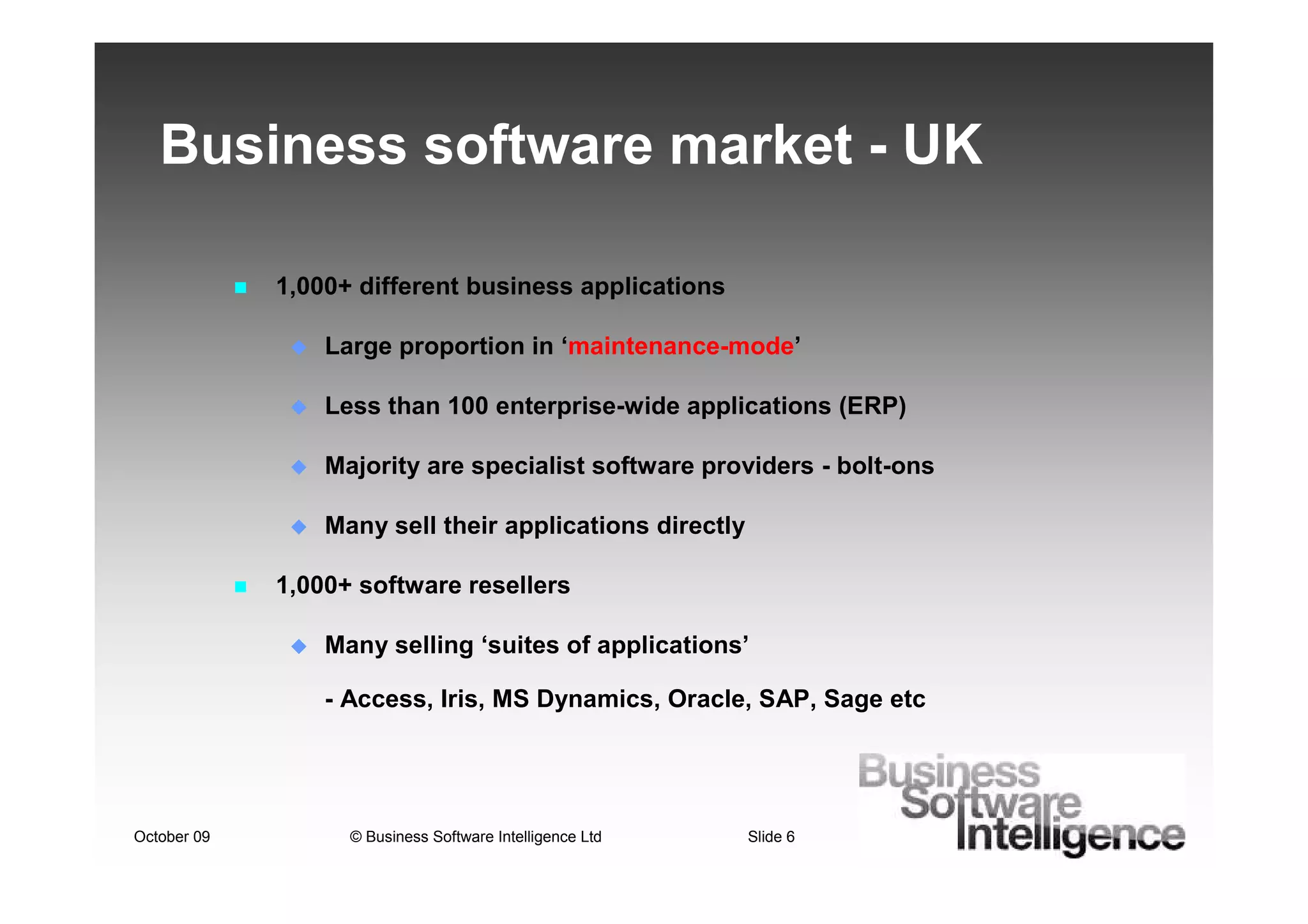 Business software market - UK

             1,000+ different business applications

                 Large proportion in ‘maintenance-mode’

                 Less than 100 enterprise-wide applications (ERP)

                 Majority are specialist software providers - bolt-ons

                 Many sell their applications directly

             1,000+ software resellers

                 Many selling ‘suites of applications’

                 - Access, Iris, MS Dynamics, Oracle, SAP, Sage etc




October 09         © Business Software Intelligence Ltd   Slide 6
 