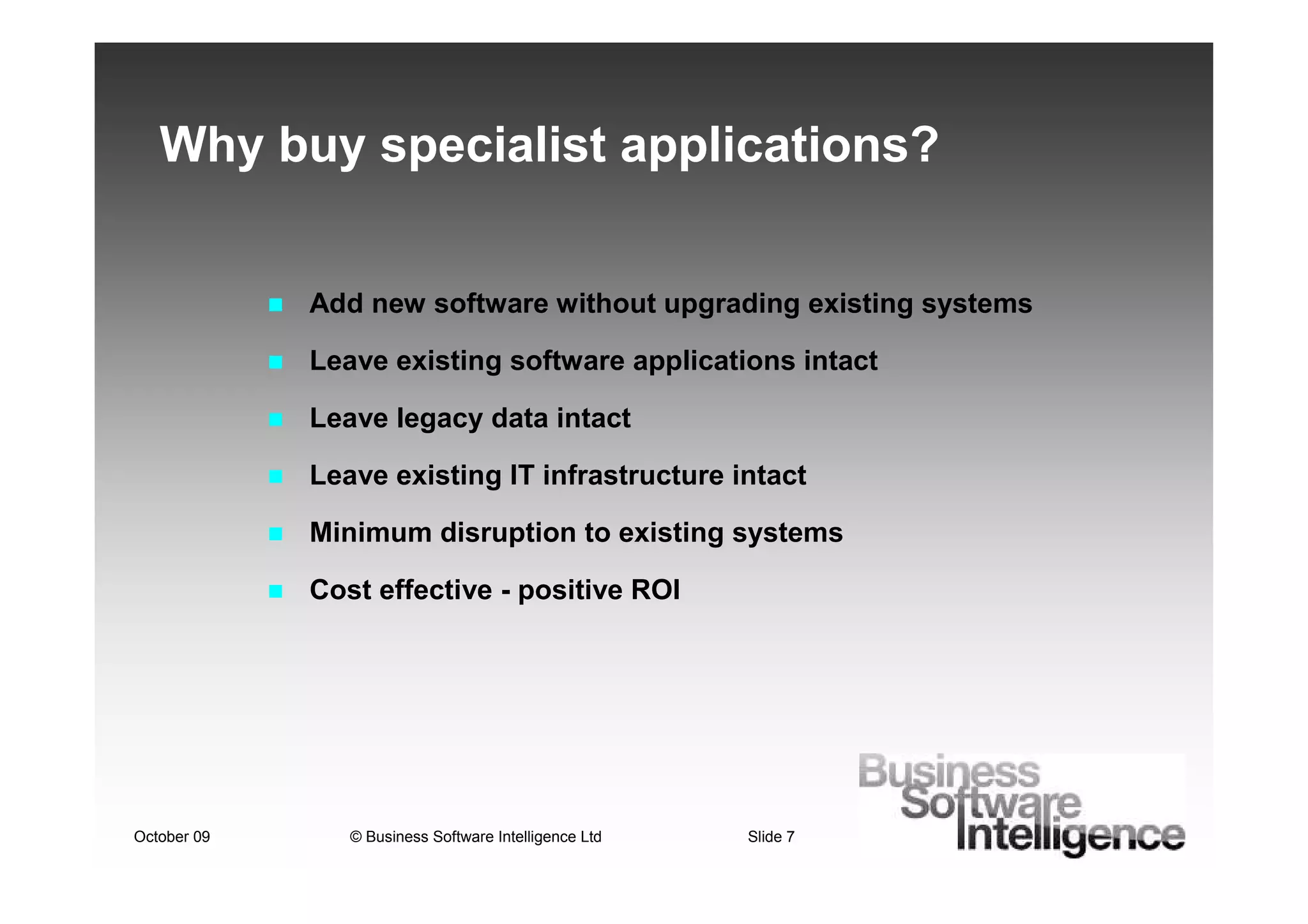 Why buy specialist applications?


             Add new software without upgrading existing systems

             Leave existing software applications intact

             Leave legacy data intact

             Leave existing IT infrastructure intact

             Minimum disruption to existing systems

             Cost effective - positive ROI




October 09      © Business Software Intelligence Ltd   Slide 7
 