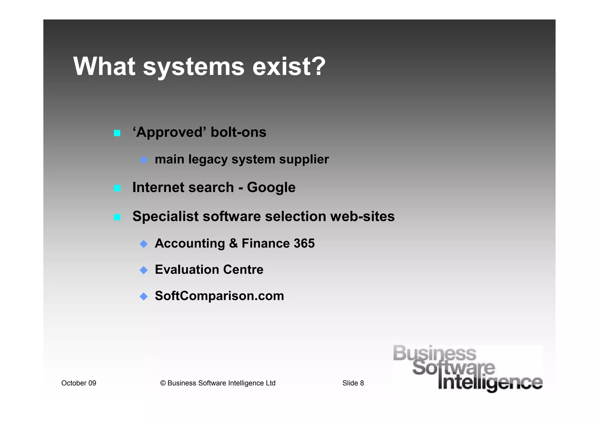 What systems exist?

             ‘Approved’ bolt-ons
                main legacy system supplier

             Internet search - Google

             Specialist software selection web-sites
                Accounting & Finance 365

                Evaluation Centre

                SoftComparison.com




October 09       © Business Software Intelligence Ltd   Slide 8
 