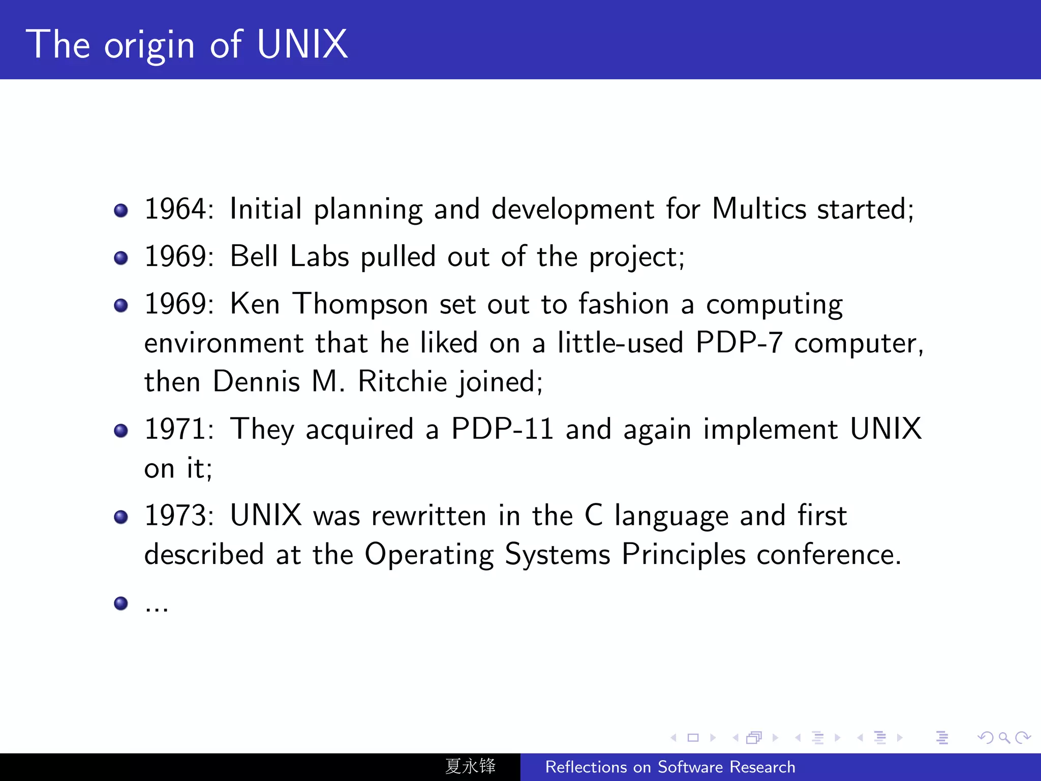 The origin of UNIX


      1964: Initial planning and development for Multics started;
      1969: Bell Labs pulled out of the project;
      1969: Ken Thompson set out to fashion a computing
      environment that he liked on a little-used PDP-7 computer,
      then Dennis M. Ritchie joined;
      1971: They acquired a PDP-11 and again implement UNIX
      on it;
      1973: UNIX was rewritten in the C language and ﬁrst
      described at the Operating Systems Principles conference.
      ...




                             夏永锋     Reﬂections on Software Research
 