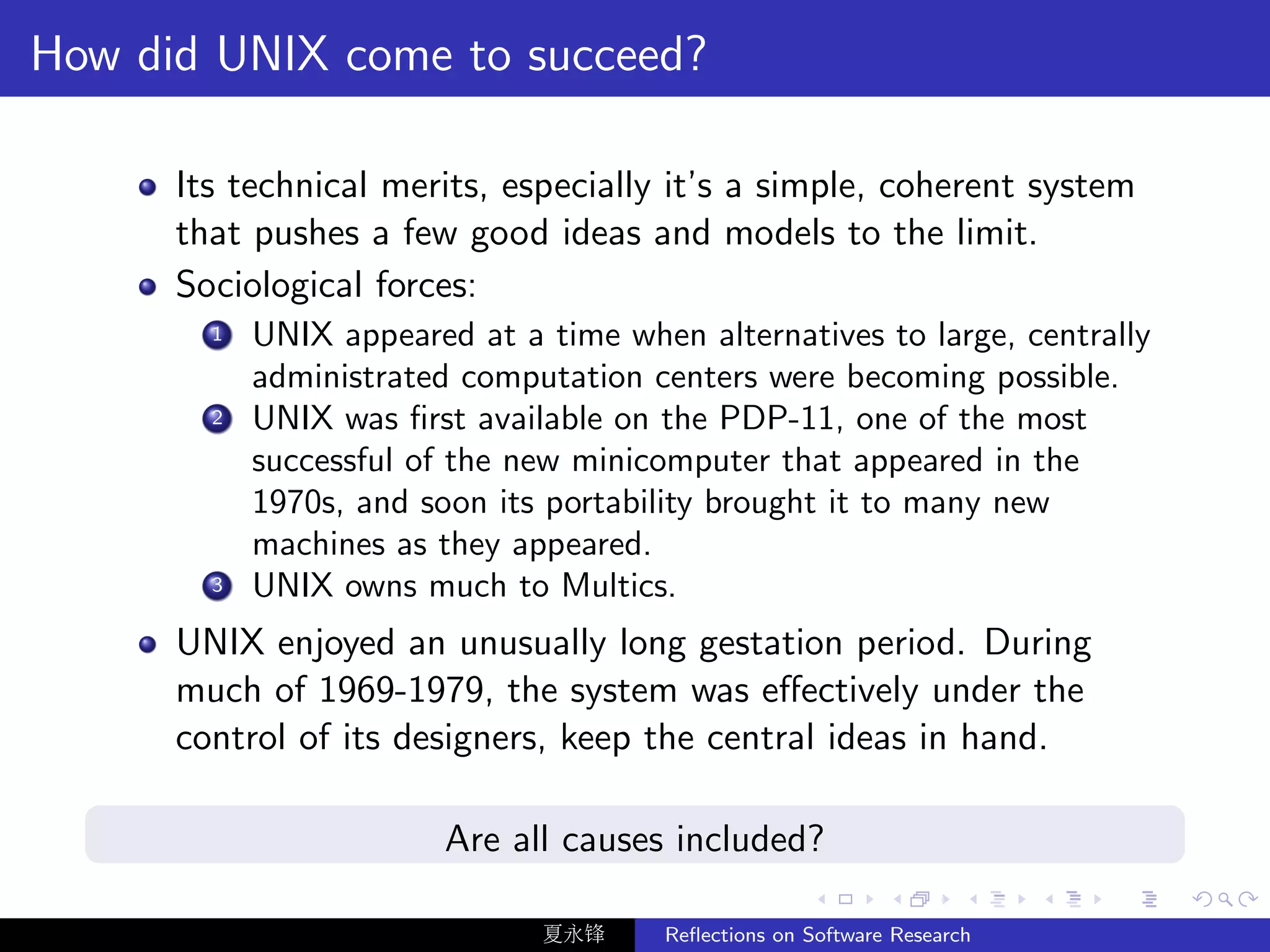How did UNIX come to succeed?

      Its technical merits, especially it’s a simple, coherent system
      that pushes a few good ideas and models to the limit.
      Sociological forces:
        1   UNIX appeared at a time when alternatives to large, centrally
            administrated computation centers were becoming possible.
        2   UNIX was ﬁrst available on the PDP-11, one of the most
            successful of the new minicomputer that appeared in the
            1970s, and soon its portability brought it to many new
            machines as they appeared.
        3   UNIX owns much to Multics.
      UNIX enjoyed an unusually long gestation period. During
      much of 1969-1979, the system was eﬀectively under the
      control of its designers, keep the central ideas in hand.

                         Are all causes included?

                               夏永锋     Reﬂections on Software Research
 
