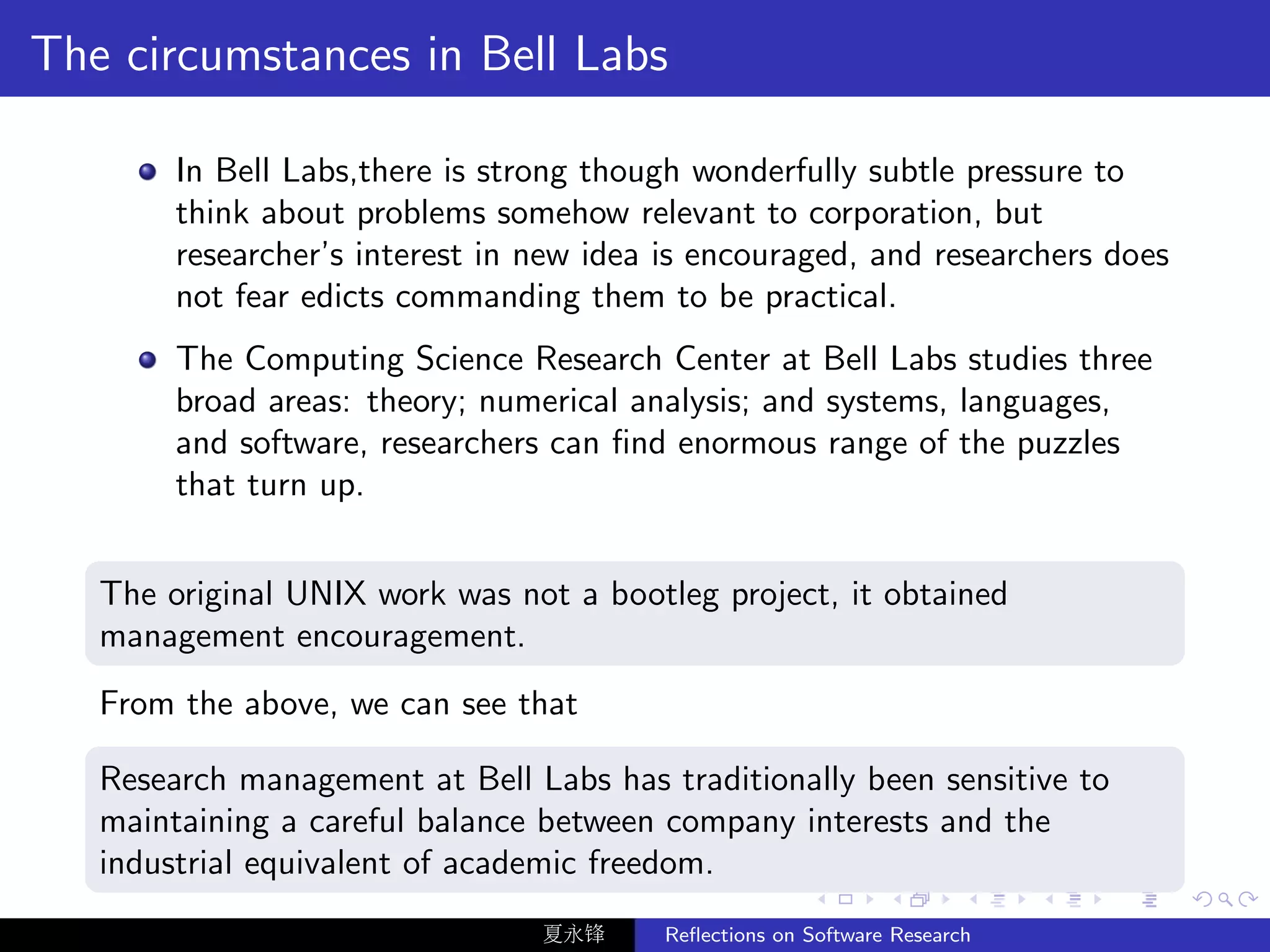 The circumstances in Bell Labs

        In Bell Labs,there is strong though wonderfully subtle pressure to
        think about problems somehow relevant to corporation, but
        researcher’s interest in new idea is encouraged, and researchers does
        not fear edicts commanding them to be practical.
        The Computing Science Research Center at Bell Labs studies three
        broad areas: theory; numerical analysis; and systems, languages,
        and software, researchers can ﬁnd enormous range of the puzzles
        that turn up.


   The original UNIX work was not a bootleg project, it obtained
   management encouragement.
   From the above, we can see that

   Research management at Bell Labs has traditionally been sensitive to
   maintaining a careful balance between company interests and the
   industrial equivalent of academic freedom.
                                 夏永锋     Reﬂections on Software Research
 