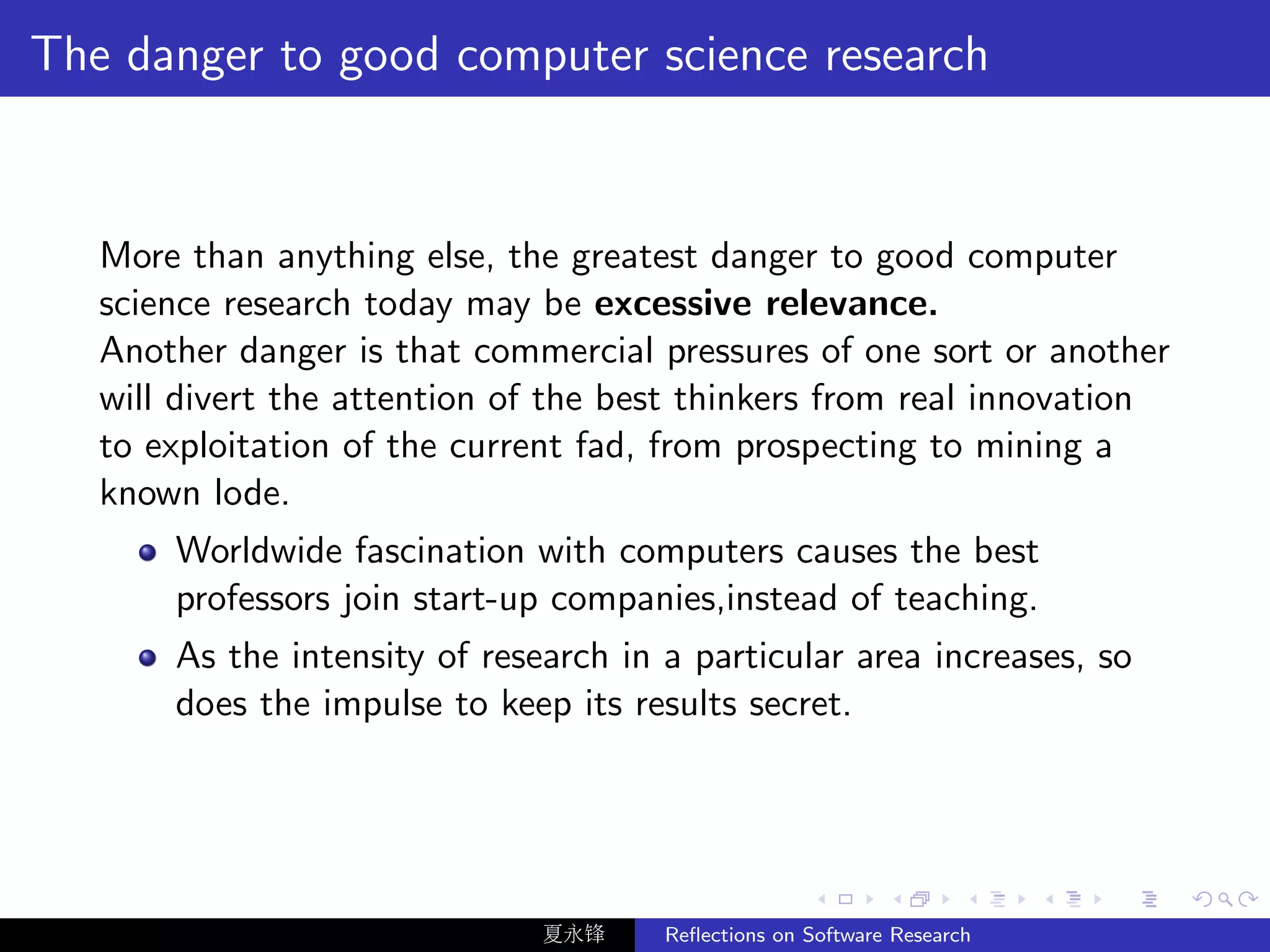 The danger to good computer science research


   More than anything else, the greatest danger to good computer
   science research today may be excessive relevance.
   Another danger is that commercial pressures of one sort or another
   will divert the attention of the best thinkers from real innovation
   to exploitation of the current fad, from prospecting to mining a
   known lode.
       Worldwide fascination with computers causes the best
       professors join start-up companies,instead of teaching.
       As the intensity of research in a particular area increases, so
       does the impulse to keep its results secret.




                               夏永锋     Reﬂections on Software Research
 