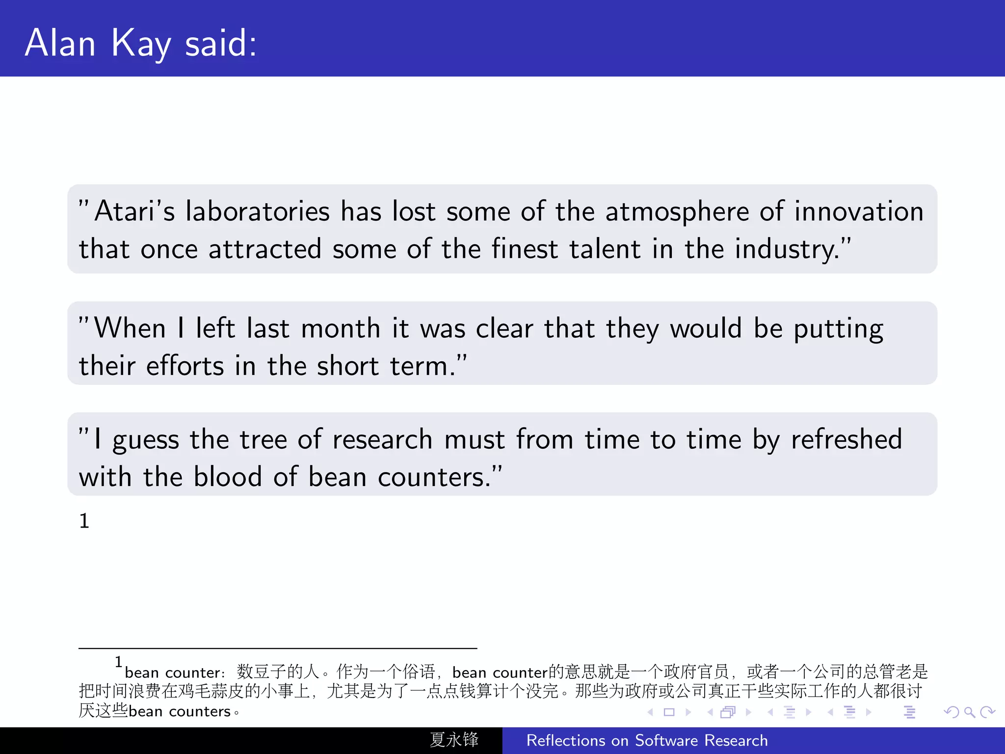 Alan Kay said:



   ”Atari’s laboratories has lost some of the atmosphere of innovation
   that once attracted some of the ﬁnest talent in the industry.”

   ”When I left last month it was clear that they would be putting
   their eﬀorts in the short term.”

   ”I guess the tree of research must from time to time by refreshed
   with the blood of bean counters.”
   1




     1
       bean counter：数豆子的人。作为一个俗语，bean counter的意思就是一个政府官员，或者一个公司的总管老是
   把时间浪费在鸡毛蒜皮的小事上，尤其是为了一点点钱算计个没完。那些为政府或公司真正干些实际工作的人都很讨
   厌这些bean counters。
                              夏永锋     Reﬂections on Software Research
 