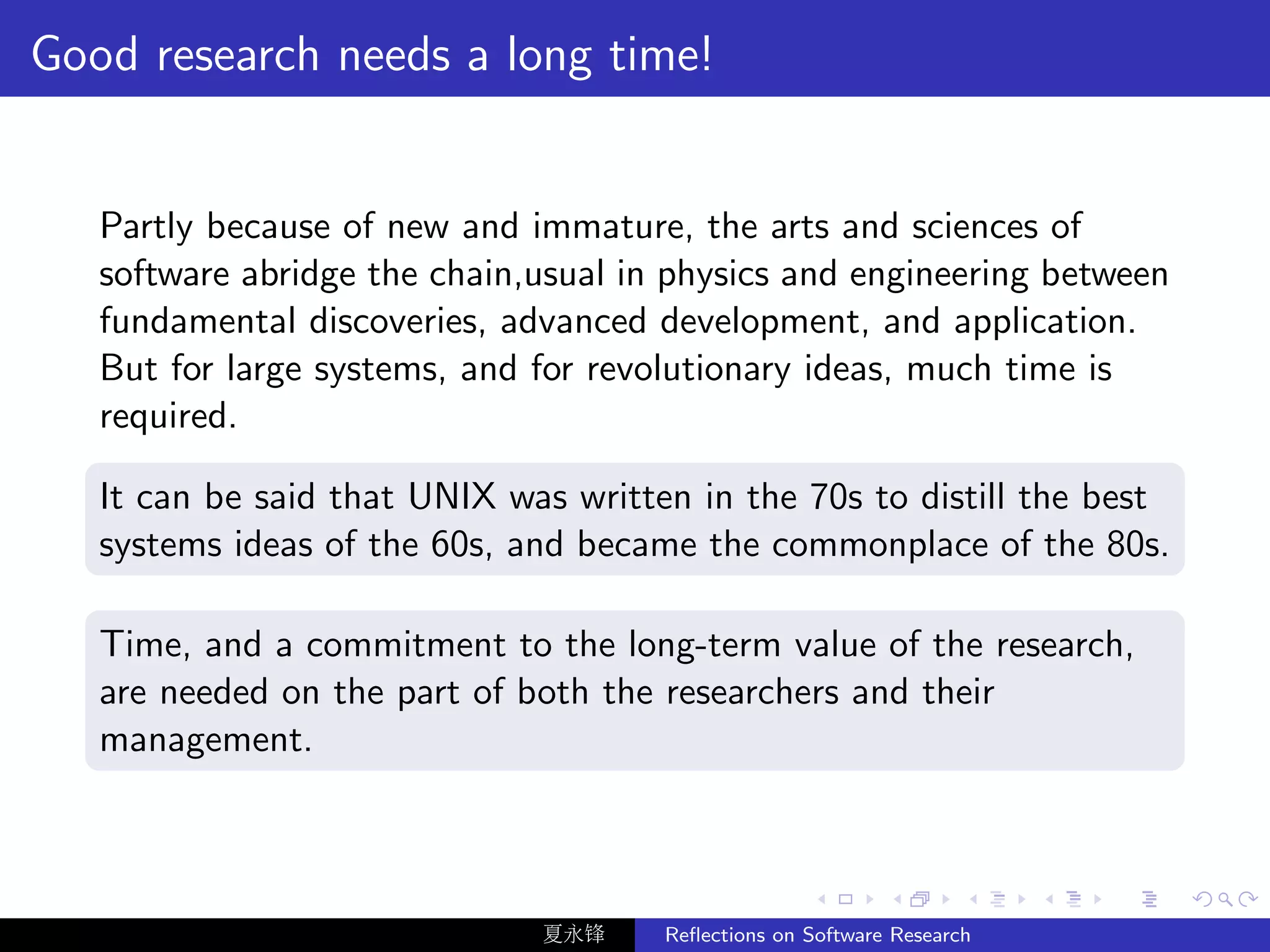 Good research needs a long time!


   Partly because of new and immature, the arts and sciences of
   software abridge the chain,usual in physics and engineering between
   fundamental discoveries, advanced development, and application.
   But for large systems, and for revolutionary ideas, much time is
   required.

   It can be said that UNIX was written in the 70s to distill the best
   systems ideas of the 60s, and became the commonplace of the 80s.

   Time, and a commitment to the long-term value of the research,
   are needed on the part of both the researchers and their
   management.



                              夏永锋     Reﬂections on Software Research
 
