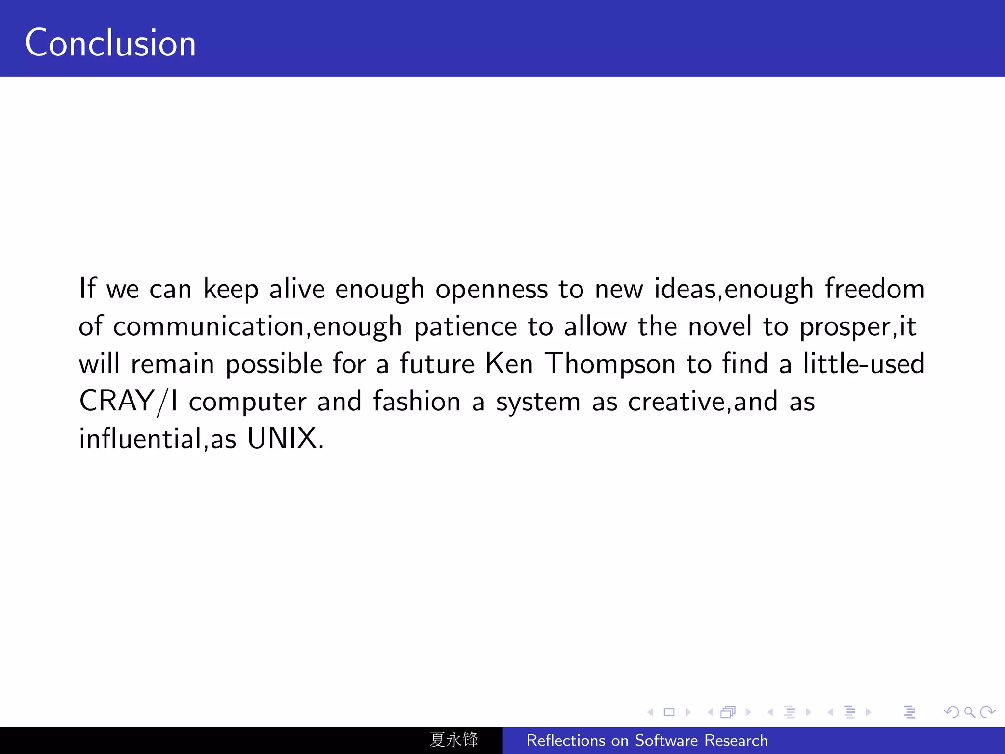 Conclusion




   If we can keep alive enough openness to new ideas,enough freedom
   of communication,enough patience to allow the novel to prosper,it
   will remain possible for a future Ken Thompson to ﬁnd a little-used
   CRAY/I computer and fashion a system as creative,and as
   inﬂuential,as UNIX.




                              夏永锋     Reﬂections on Software Research
 