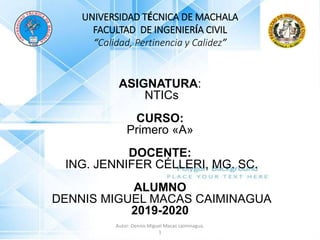 ASIGNATURA:
NTICs
CURSO:
Primero «A»
DOCENTE:
ING. JENNIFER CÉLLERI, MG. SC.
ALUMNO
DENNIS MIGUEL MACAS CAIMINAGUA
2019-2020
UNIVERSIDAD TÉCNICA DE MACHALA
FACULTAD DE INGENIERÍA CIVIL
“Calidad, Pertinencia y Calidez”
Autor: Dennis Miguel Macas caiminagua.
1
 