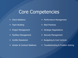 Core Competencies
 Client Relations               Performance Management

 Team Building                  Best Practices

 Project Management             Strategic Negotiations

 Facilities Management          Records Management

 Conflict Resolution            Budgeting & Cost Controls

 Vendor & Contract Relations    Troubleshooting & Problem Solving
 