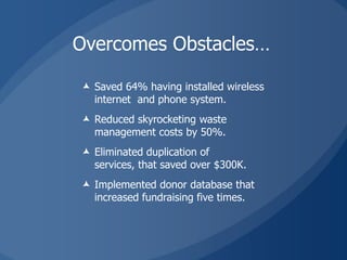 Overcomes Obstacles…

 Saved 64% having installed wireless
  internet and phone system.
 Reduced skyrocketing waste
  management costs by 50%.
 Eliminated duplication of
  services, that saved over $300K.
 Implemented donor database that
  increased fundraising five times.
 