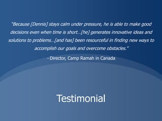 “Because [Dennis] stays calm under pressure, he is able to make good
decisions even when time is short…[he] generates innovative ideas and
solutions to problems…[and has] been resourceful in finding new ways to
            accomplish our goals and overcome obstacles.”

                  - Director, Camp Ramah in Canada




                       Testimonial
 