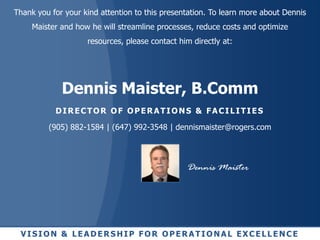 Thank you for your kind attention to this presentation. To learn more about Dennis
     Maister and how he will streamline processes, reduce costs and optimize
                    resources, please contact him directly at:




             Dennis Maister, B.Comm
           DIRECTOR OF OPERATIONS & FACILITIES

         (905) 882-1584 | (647) 992-3548 | dennismaister@rogers.com




                                                Dennis Maister




 VISION & LEADERSHIP FOR OPERATIONAL EXCELLENCE
 