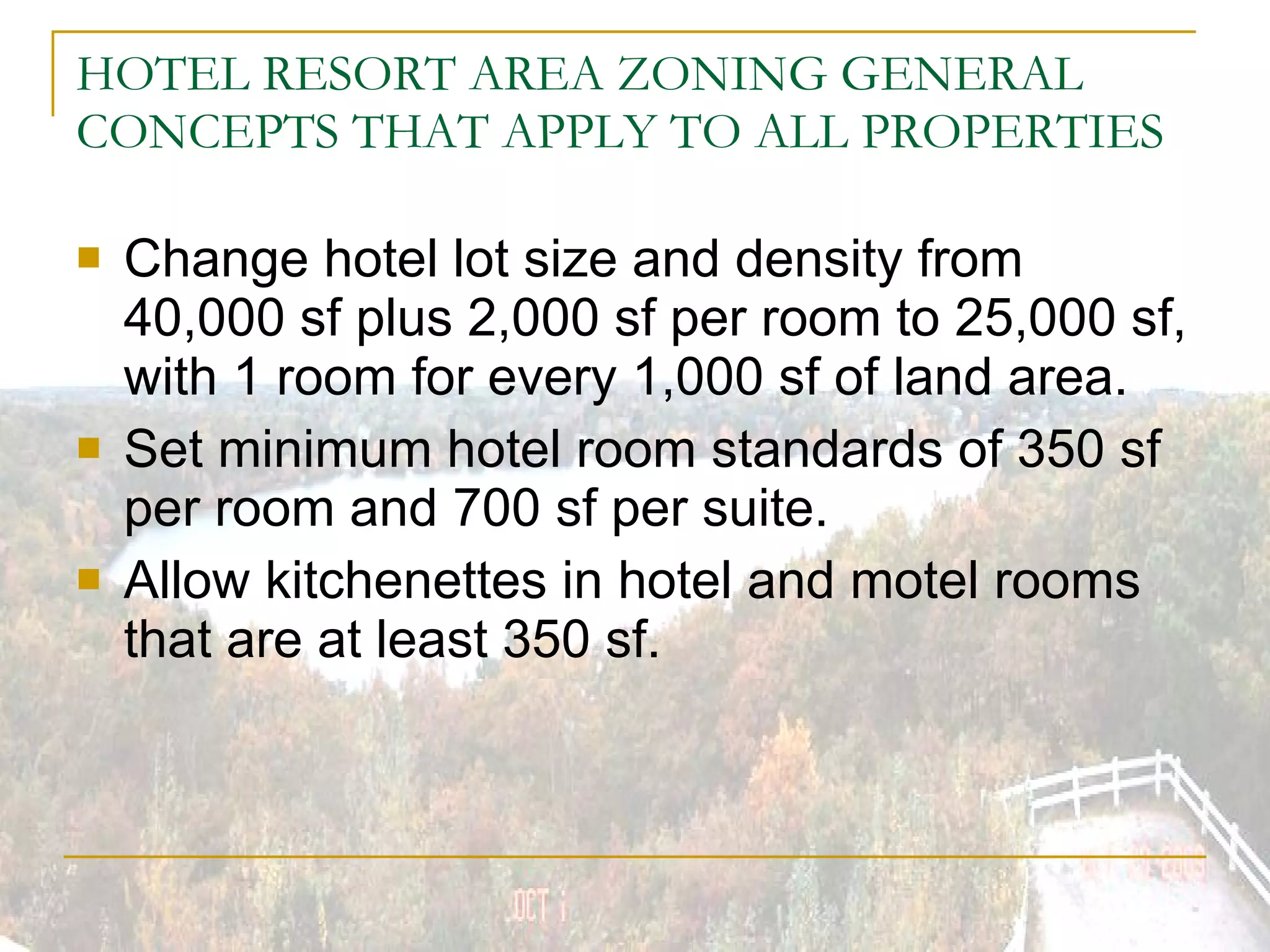 HOTEL RESORT AREA ZONING GENERAL CONCEPTS THAT APPLY TO ALL PROPERTIES Change hotel lot size and density from 40,000 sf plus 2,000 sf per room to 25,000 sf, with 1 room for every 1,000 sf of land area. Set minimum hotel room standards of 350 sf per room and 700 sf per suite. Allow kitchenettes in hotel and motel rooms that are at least 350 sf. 