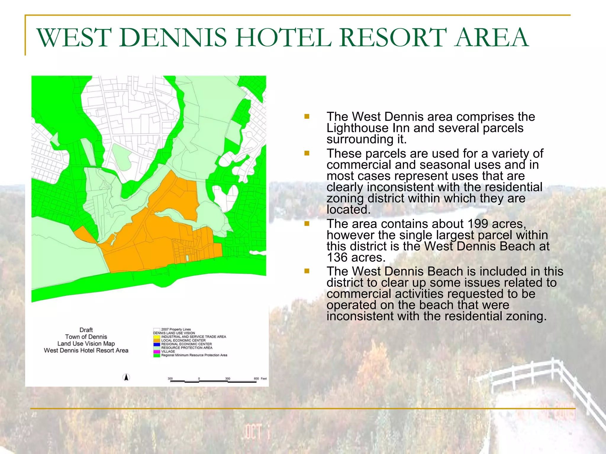 WEST DENNIS HOTEL RESORT AREA The West Dennis area comprises the Lighthouse Inn and several parcels surrounding it. These parcels are used for a variety of commercial and seasonal uses and in most cases represent uses that are clearly inconsistent with the residential zoning district within which they are located. The area contains about 199 acres, however the single largest parcel within this district is the West Dennis Beach at 136 acres. The West Dennis Beach is included in this district to clear up some issues related to commercial activities requested to be operated on the beach that were inconsistent with the residential zoning.   