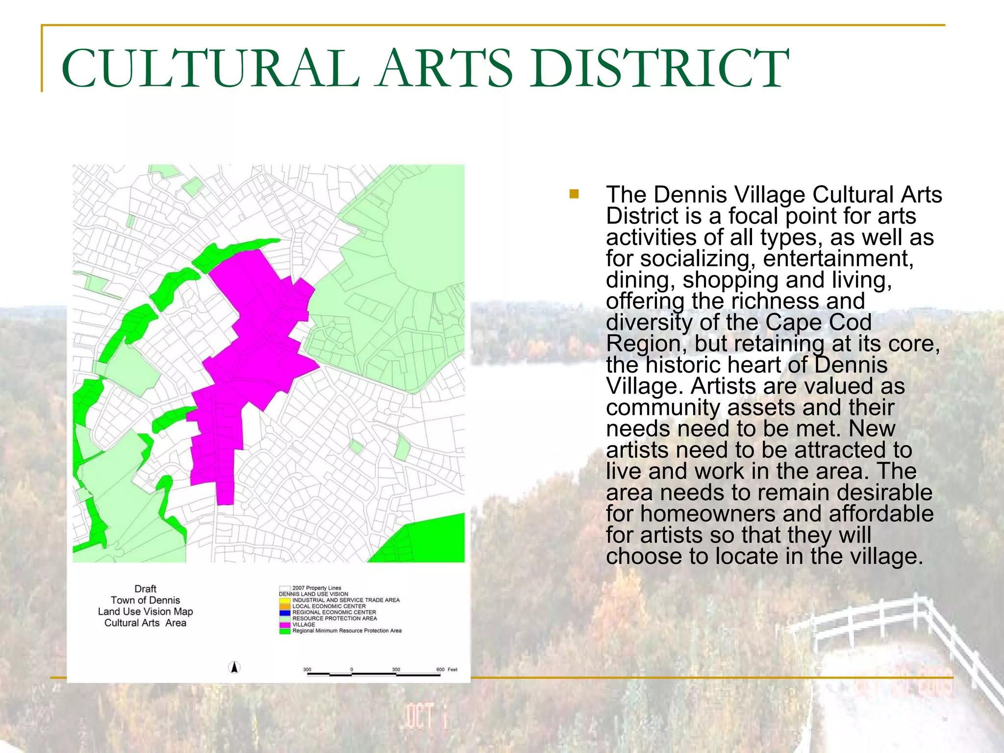 CULTURAL ARTS DISTRICT The Dennis Village Cultural Arts District is a focal point for arts activities of all types, as well as for socializing, entertainment, dining, shopping and living, offering the richness and diversity of the Cape Cod Region, but retaining at its core, the historic heart of Dennis Village. Artists are valued as community assets and their needs need to be met. New artists need to be attracted to live and work in the area. The area needs to remain desirable for homeowners and affordable for artists so that they will choose to locate in the village. 
