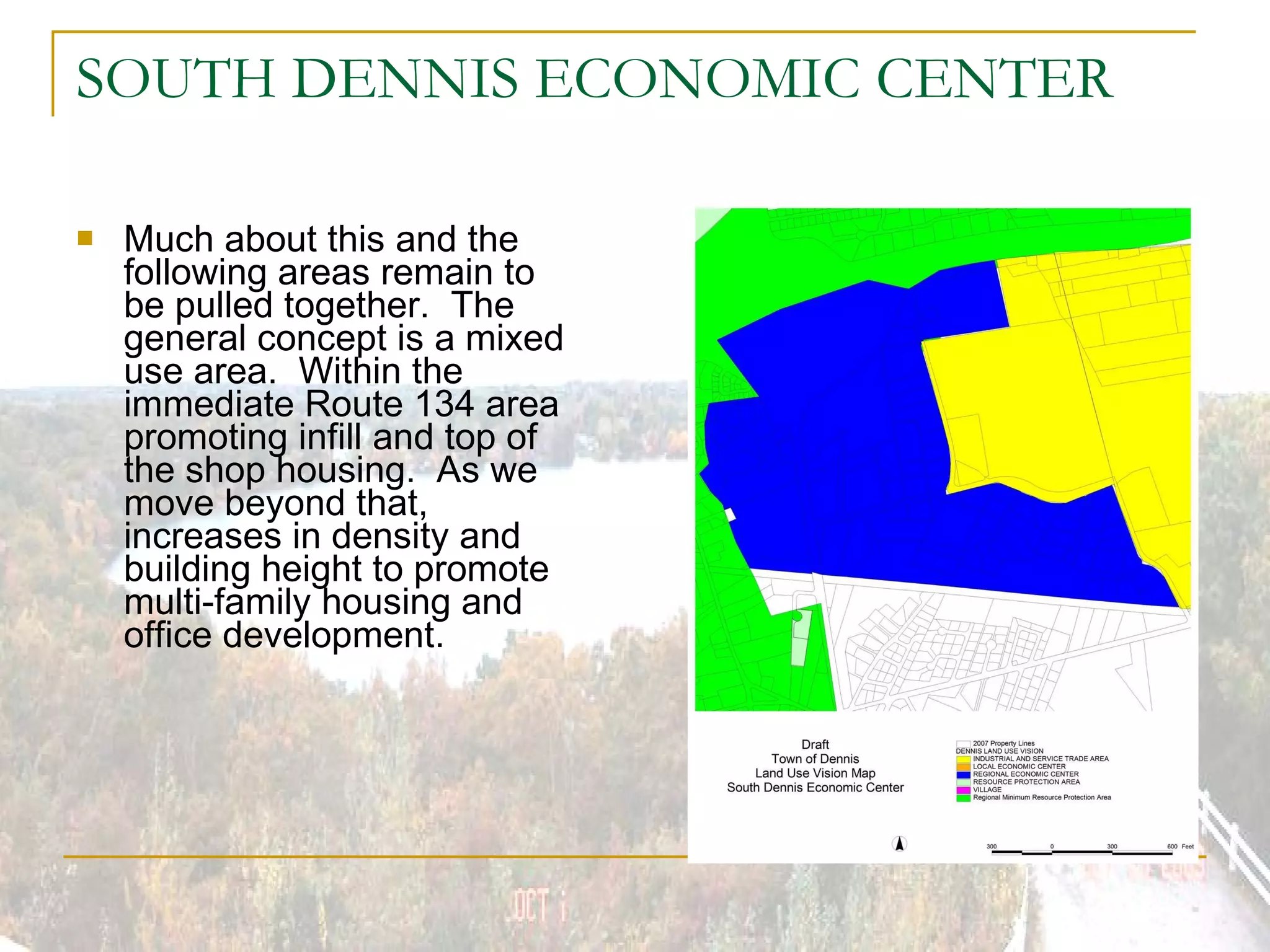 SOUTH DENNIS ECONOMIC CENTER Much about this and the following areas remain to be pulled together.  The general concept is a mixed use area.  Within the immediate Route 134 area promoting infill and top of the shop housing.  As we move beyond that, increases in density and building height to promote multi-family housing and office development. 