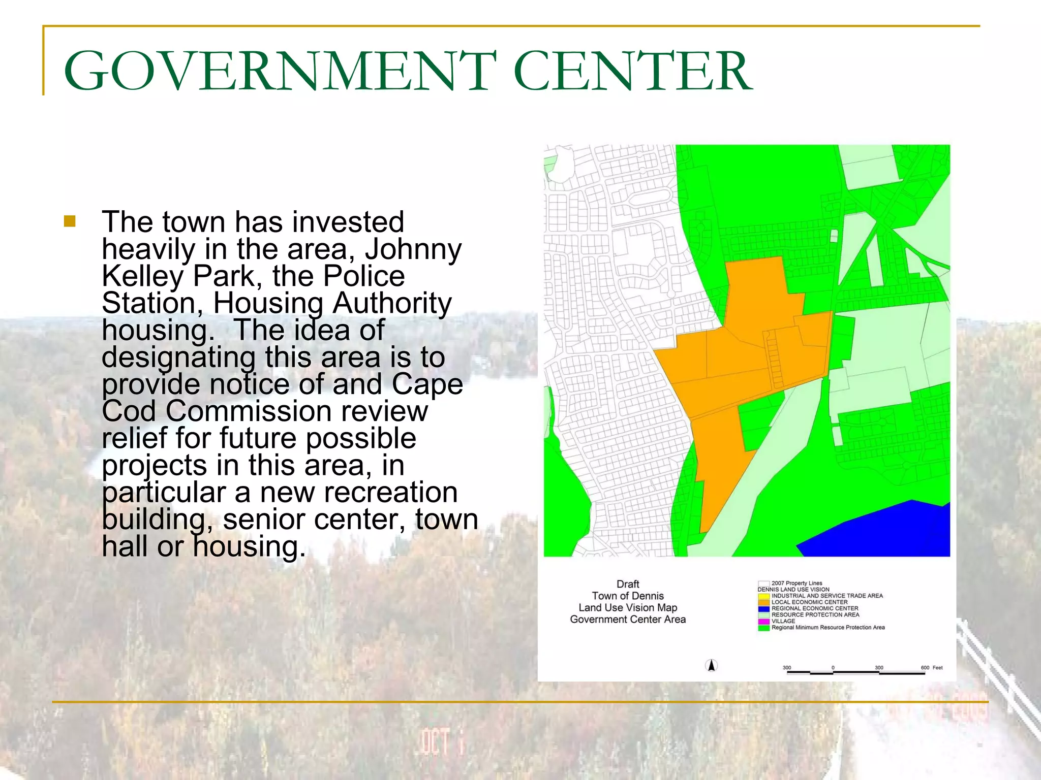 GOVERNMENT CENTER  The town has invested heavily in the area, Johnny Kelley Park, the Police Station, Housing Authority housing.  The idea of designating this area is to provide notice of and Cape Cod Commission review relief for future possible projects in this area, in particular a new recreation building, senior center, town hall or housing. 
