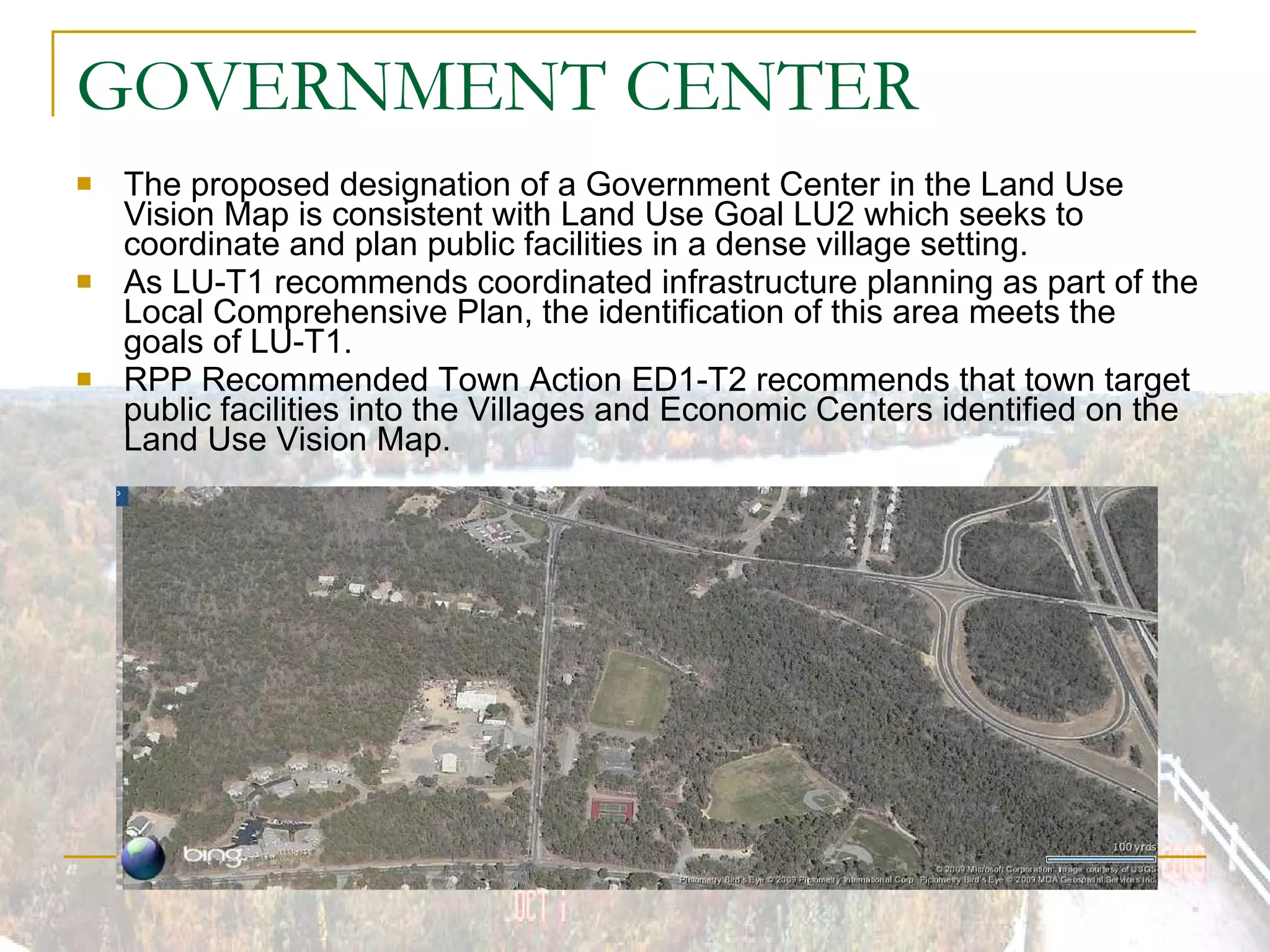 GOVERNMENT CENTER  The proposed designation of a Government Center in the Land Use Vision Map is consistent with Land Use Goal LU2 which seeks to coordinate and plan public facilities in a dense village setting. As LU-T1 recommends coordinated infrastructure planning as part of the Local Comprehensive Plan, the identification of this area meets the goals of LU-T1. RPP Recommended Town Action ED1-T2 recommends that town target public facilities into the Villages and Economic Centers identified on the Land Use Vision Map. 