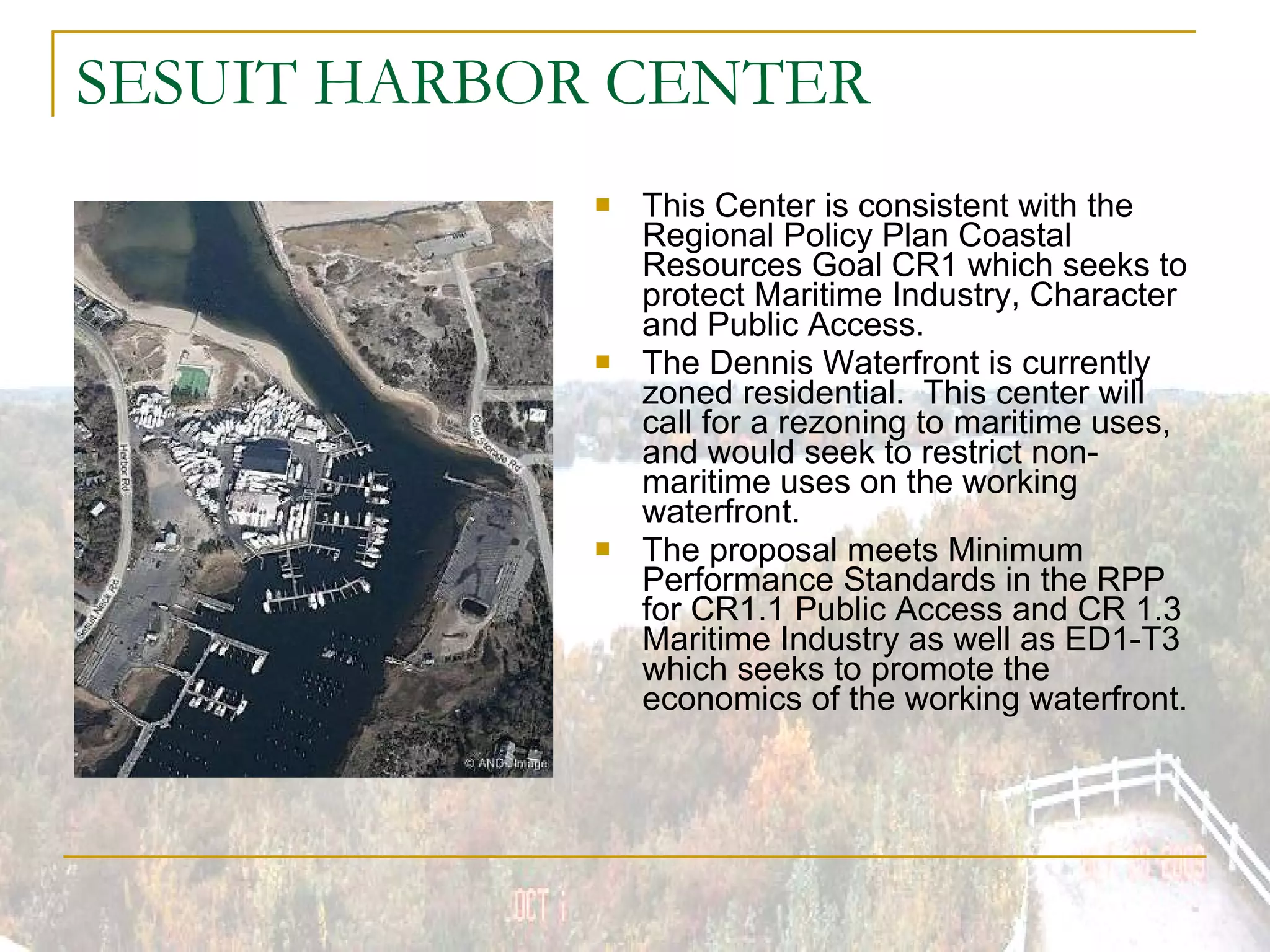 SESUIT HARBOR CENTER This Center is consistent with the Regional Policy Plan Coastal Resources Goal CR1 which seeks to protect Maritime Industry, Character and Public Access. The Dennis Waterfront is currently zoned residential.  This center will call for a rezoning to maritime uses, and would seek to restrict non-maritime uses on the working waterfront. The proposal meets Minimum Performance Standards in the RPP for CR1.1 Public Access and CR 1.3 Maritime Industry as well as ED1-T3 which seeks to promote the economics of the working waterfront. 