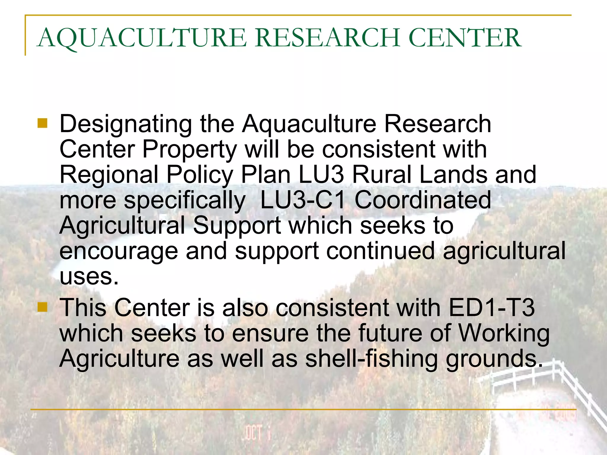 AQUACULTURE RESEARCH CENTER Designating the Aquaculture Research Center Property will be consistent with Regional Policy Plan LU3 Rural Lands and more specifically  LU3-C1 Coordinated Agricultural Support which seeks to encourage and support continued agricultural uses. This Center is also consistent with ED1-T3 which seeks to ensure the future of Working Agriculture as well as shell-fishing grounds. 