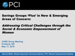 Savings Groups ‘Plus’ in New & Emerging
Areas of Concern:
Dennis Mello, Global Associate Technical Advisor, PCI, Women Empowered Initiative
CORE Group Meeting
Portland, OR
May 17, 2016
Addressing Critical Challenges through the
Social & Economic Empowerment of
Women
 