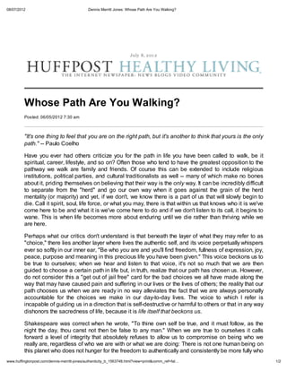 08/07/2012                                   Dennis Merritt Jones: Whose Path Are You Walking?




                                                                    July 8, 2 01 2




         Whose Path Are You Walking?
         Posted: 06/05/2012 7:30 am



         "It's one thing to feel that you are on the right path, but it's another to think that yours is the only
         path." -- Paulo Coelho

         Have you ever had others criticize you for the path in life you have been called to walk, be it
         spiritual, career, lifestyle, and so on? Often those who tend to have the greatest opposition to the
         pathway we walk are family and friends. Of course this can be extended to include religious
         institutions, political parties, and cultural traditionalists as well -- many of which make no bones
         about it, priding themselves on believing that their way is the only way. It can be incredibly difficult
         to separate from the "herd" and go our own way when it goes against the grain of the herd
         mentality (or majority) and yet, if we don't, we know there is a part of us that will slowly begin to
         die. Call it spirit, soul, life force, or what you may, there is that within us that knows who it is we've
         come here to be and what it is we've come here to do and if we don't listen to its call, it begins to
         wane. This is when life becomes more about enduring until we die rather than thriving while we
         are here.

         Perhaps what our critics don't understand is that beneath the layer of what they may refer to as
         "choice," there lies another layer where lives the authentic self, and its voice perpetually whispers
         ever so softly in our inner ear, "Be who you are and you'll find freedom, fullness of expression, joy,
         peace, purpose and meaning in this precious life you have been given." This voice beckons us to
         be true to ourselves; when we hear and listen to that voice, it's not so much that we are then
         guided to choose a certain path in life but, in truth, realize that our path has chosen us. However,
         do not consider this a "get out of jail free" card for the bad choices we all have made along the
         way that may have caused pain and suffering in our lives or the lives of others; the reality that our
         path chooses us when we are ready in no way alleviates the fact that we are always personally
         accountable for the choices we make in our day-to-day lives. The voice to which I refer is
         incapable of guiding us in a direction that is self-destructive or harmful to others or that in any way
         dishonors the sacredness of life, because it is life itself that beckons us.

         Shakespeare was correct when he wrote, "To thine own self be true, and it must follow, as the
         night the day, thou canst not then be false to any man." When we are true to ourselves it calls
         forward a level of integrity that absolutely refuses to allow us to compromise on being who we
         really are, regardless of who we are with or what we are doing: There is not one human being on
         this planet who does not hunger for the freedom to authentically and consistently be more fully who
www.huffingtonpost.com/dennis-merritt-jones/authenticity_b_1563748.html?view=print&comm_ref=fal…                      1/2
 