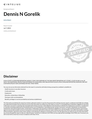 Background Report
Dennis N Gorelik
Link to Report
Report Created
Jul 7, 2023
intelius.com/dashboard
Disclaimer
Intelius IS NOT A CONSUMER REPORTING AGENCY (“CRA”) FOR PURPOSES OF THE FAIR CREDIT REPORTING ACT (“FCRA”), 15 USC §§ 1681 et seq. AS
SUCH, THE ADDITIONAL PROTECTIONS AFFORDED TO CONSUMERS, AND OBLIGATIONS PLACED UPON CONSUMER REPORTING AGENCIES, ARE NOT
CONTEMPLATED BY, NOR CONTAINED WITHIN, THESE TERMS.
You may not use any information obtained from this report in connection with determining a prospective candidate’s suitability for:
Health insurance or any other insurance
Credit and/or loans
Employment
Education, scholarships or fellowships
Housing or other accommodations
Benexts, privileges or services provided by any business establishment.
Theinformationprovidedbythisreporthasnotbeencollectedinwholeorinpartforthepurposeoffurnishingconsumerreports,asdexnedintheFCRA.Accordingly,
you understand and agree that you will not use any of the information you obtain from this report as a factor in: (a) establishing an individual’s eligibility for personal
credit, loans, insurance or assessing risks associated with e;isting consumer credit obligations- (b) evaluating an individual for employment, promotion, reassignment
or retention (including employment of household workers such as babysitters, cleaning personnel, nannies, contractors, and other individuals)- (c) evaluating an
individual for educational opportunities, scholarships or fellowships- (d) evaluating an individual’s eligibility for a license or other benext granted by a government
agencyor(e)anyotherproduct,serviceortransactioninconnectionwithwhichaconsumerreportmaybeusedundertheFCRAoranysimilarstatestatute,including,
without limitation, apartment rental, check cashing, or the opening of a deposit or transaction account. You also agree that you shall not use any of the information
you receive through this report to take any “adverse action,” as that term is dexned in the FCRA- you have appropriate knowledge of the FCRA- and, if necessary, you
will consult with an attorney to ensure compliance with these Terms.
 