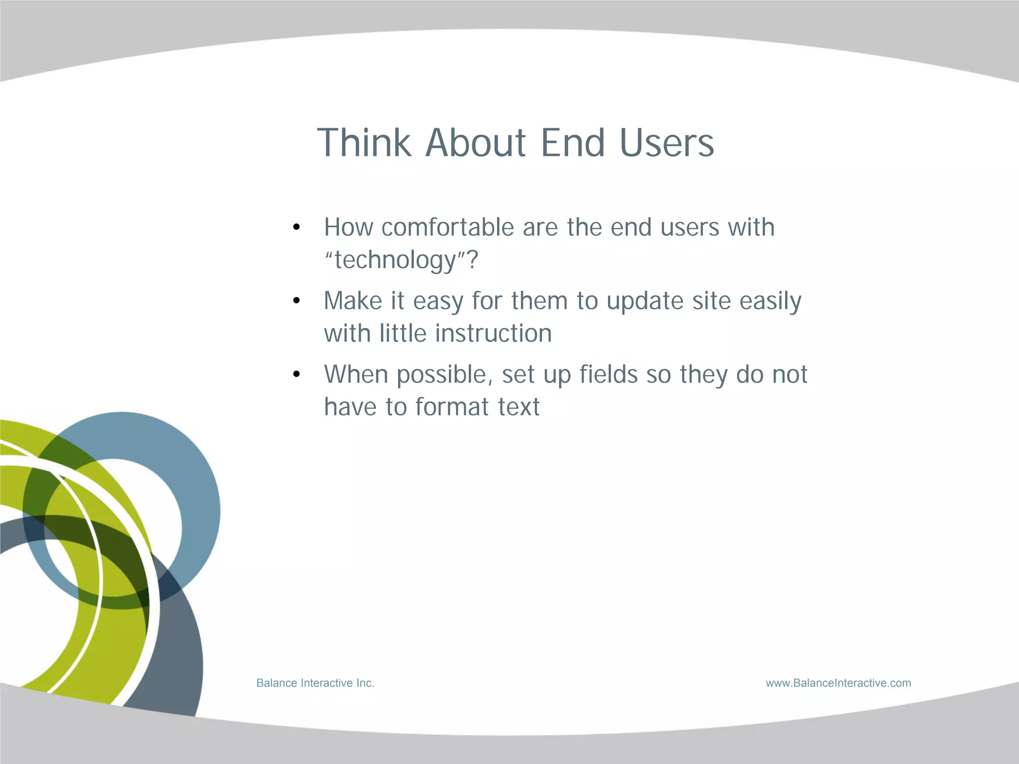 Think About End Users

       • How comfortable are the end users with
         “technology”?
       • Make it easy for them to update site easily
         with little instruction
       • When possible, set up fields so they do not
         have to format text




Balance Interactive Inc.                        www.BalanceInteractive.com
 