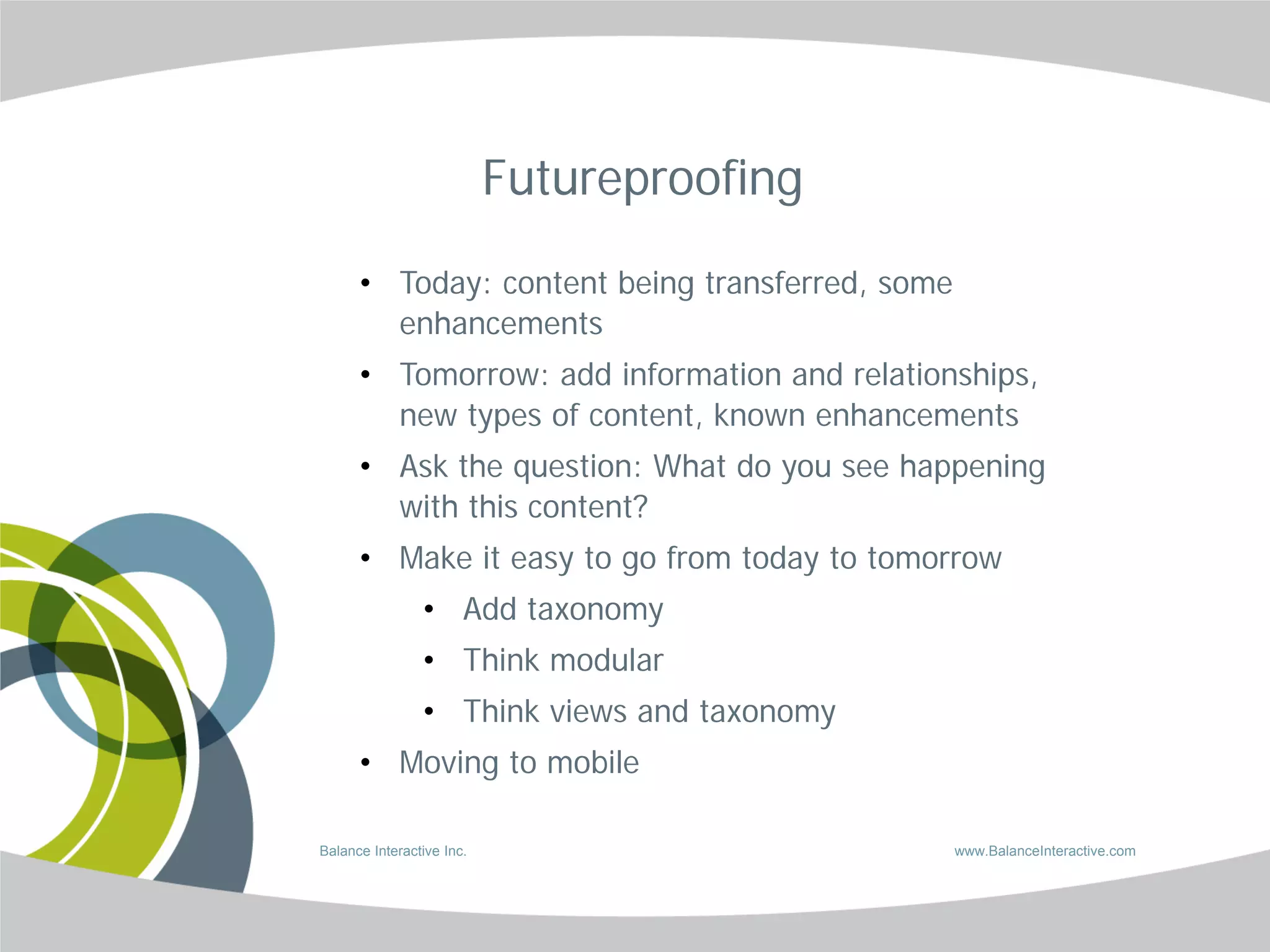 Futureproofing

      • Today: content being transferred, some
        enhancements
      • Tomorrow: add information and relationships,
        new types of content, known enhancements
      • Ask the question: What do you see happening
        with this content?
      • Make it easy to go from today to tomorrow
                • Add taxonomy
                • Think modular
                • Think views and taxonomy
      • Moving to mobile

Balance Interactive Inc.                         www.BalanceInteractive.com
 