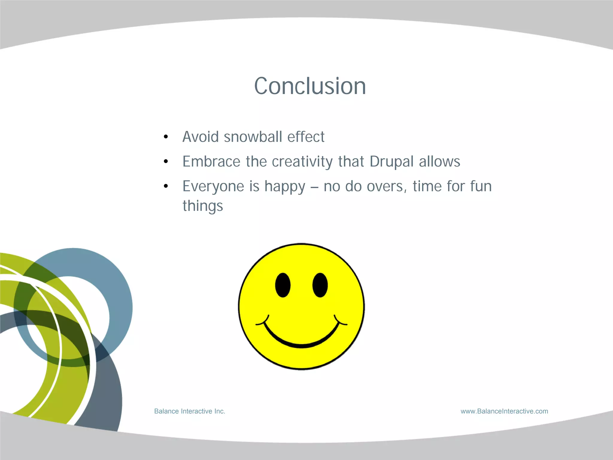 Conclusion

  • Avoid snowball effect
  • Embrace the creativity that Drupal allows
  • Everyone is happy – no do overs, time for fun
    things




Balance Interactive Inc.                        www.BalanceInteractive.com
 