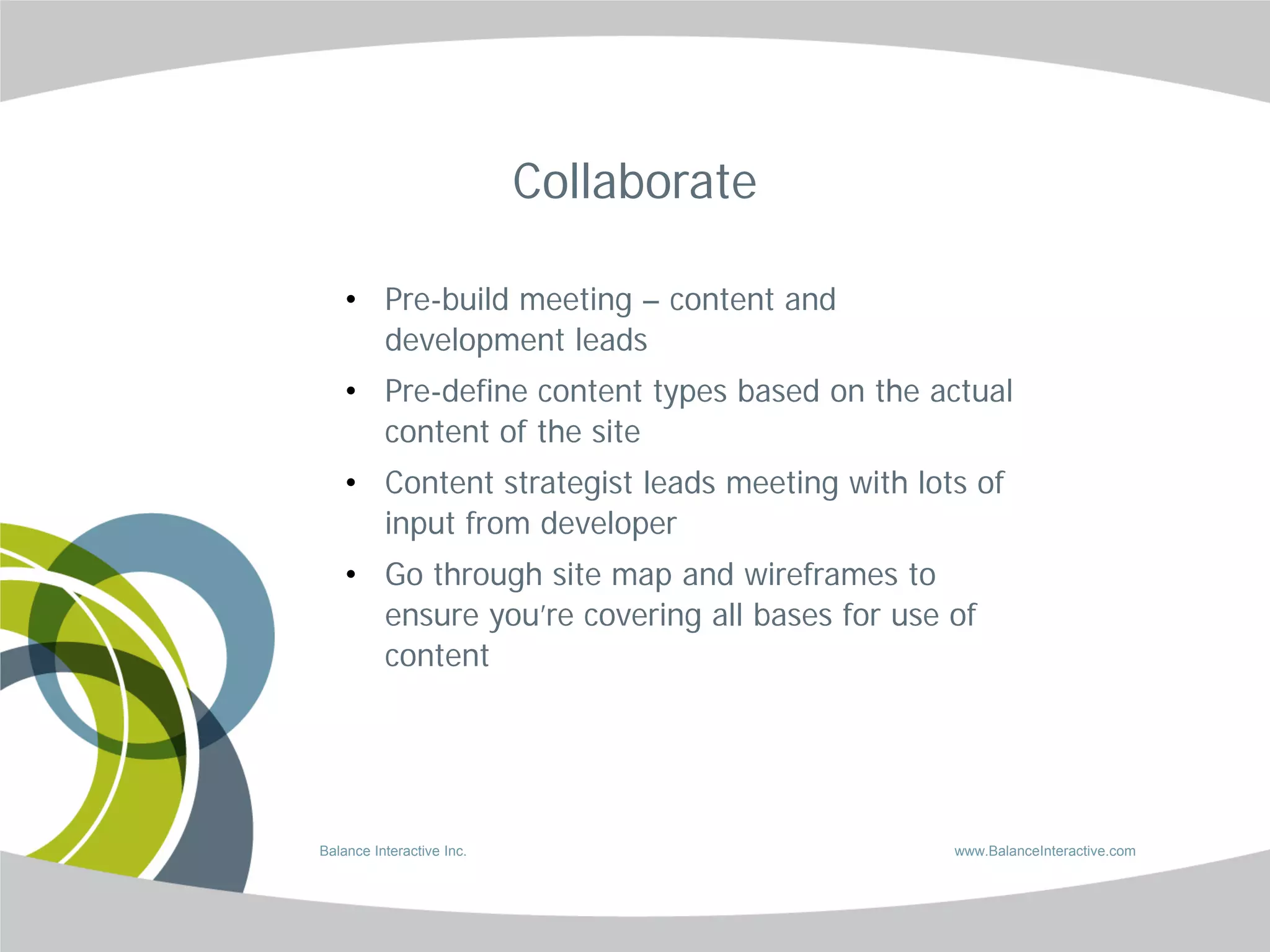 Collaborate

    • Pre-build meeting – content and
      development leads
    • Pre-define content types based on the actual
      content of the site
    • Content strategist leads meeting with lots of
      input from developer
    • Go through site map and wireframes to
      ensure you’re covering all bases for use of
      content




Balance Interactive Inc.                       www.BalanceInteractive.com
 