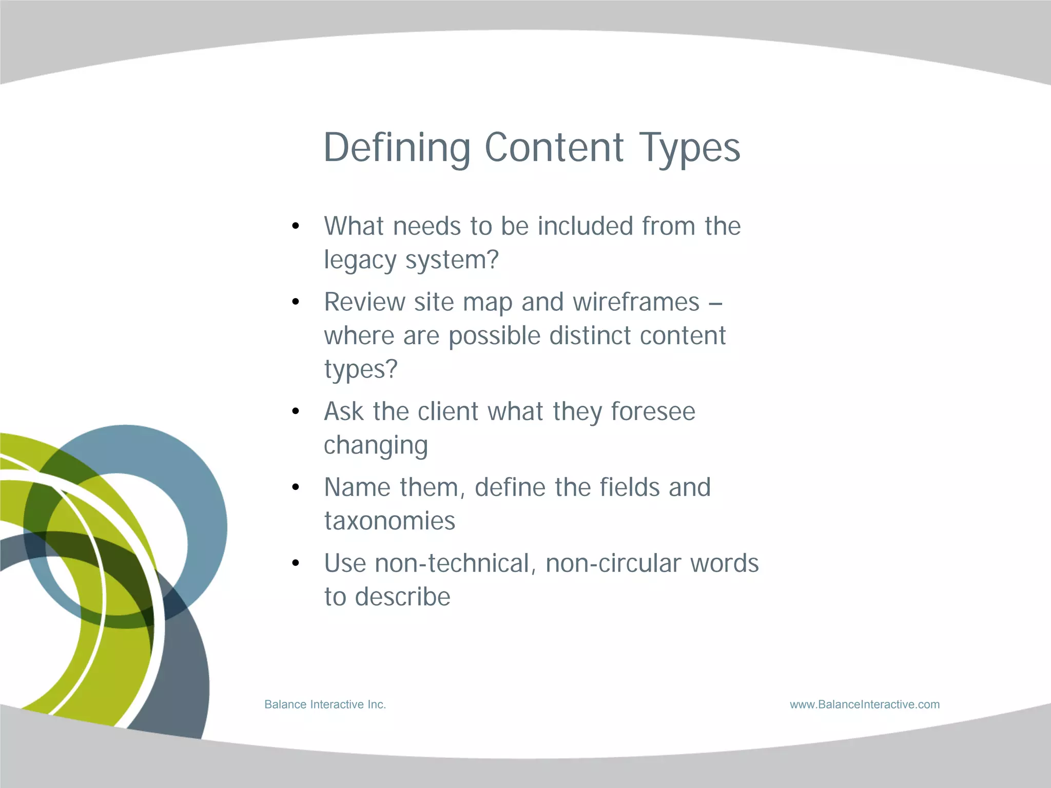 Defining Content Types
     • What needs to be included from the
       legacy system?
     • Review site map and wireframes –
       where are possible distinct content
       types?
     • Ask the client what they foresee
       changing
     • Name them, define the fields and
       taxonomies
     • Use non-technical, non-circular words
       to describe


Balance Interactive Inc.                       www.BalanceInteractive.com
 