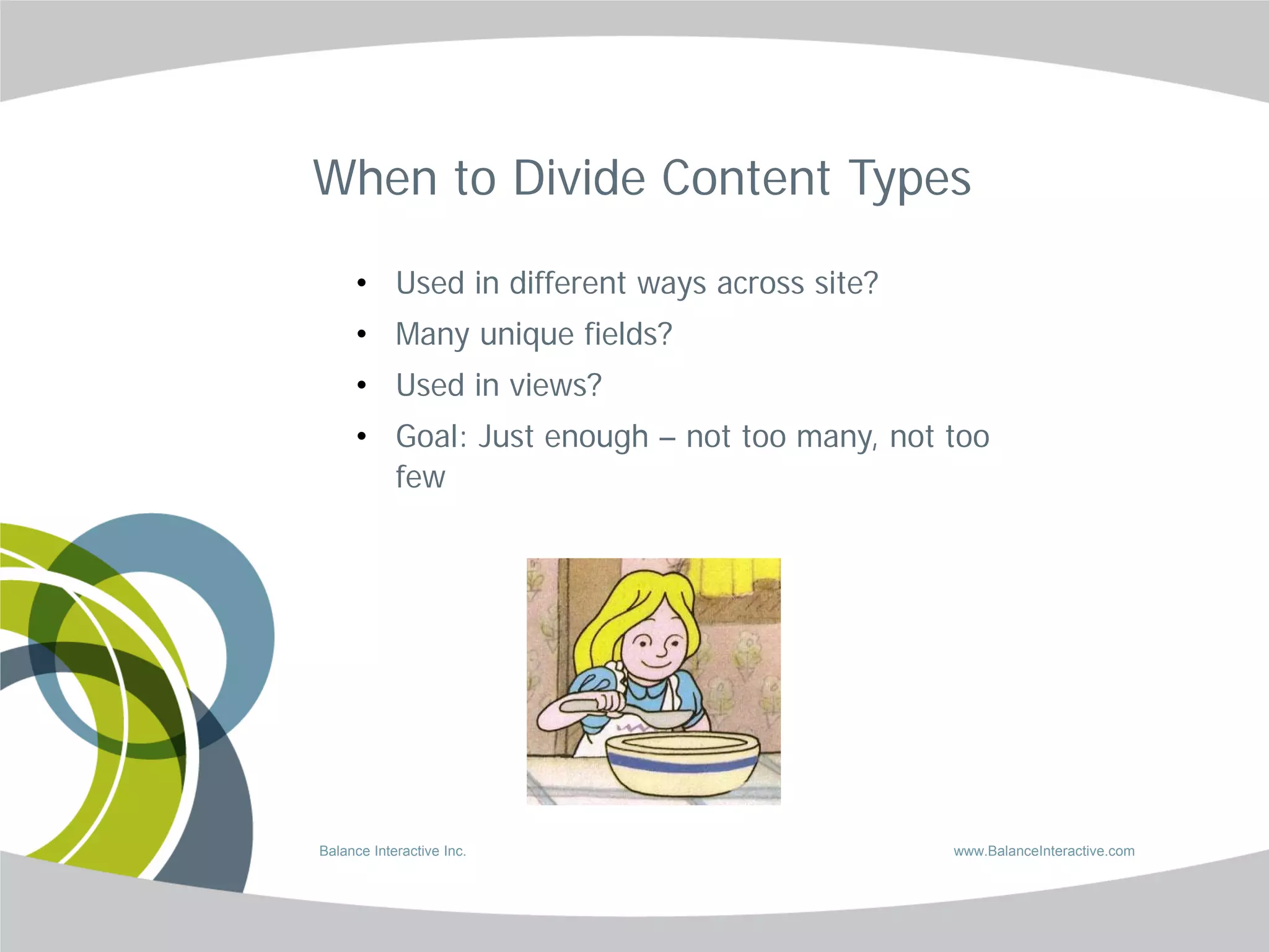 When to Divide Content Types

     • Used in different ways across site?
     • Many unique fields?
     • Used in views?
     • Goal: Just enough – not too many, not too
       few




Balance Interactive Inc.                     www.BalanceInteractive.com
 