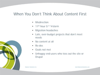 When You Don’t Think About Content First

                    • Misdirection
                    • 11th hour $^*#storm
                    • Migration headaches
                    • Late, over-budget projects that don’t meet
                      needs
                    • No content at all
                    • Re-dos
                    • Goals not met
                    • Unhappy end-users who toss out the site or
                      Drupal


      Balance Interactive Inc.                           www.BalanceInteractive.com
 