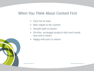 When You Think About Content First

                 • Clear list of tasks
                 • More depth to the content
                 • Smooth path to launch
                 • On-time, on-budget projects that meet needs
                   now and in future
                 • Happy end users & visitors




   Balance Interactive Inc.                          www.BalanceInteractive.com
 