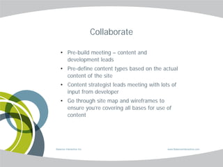 Collaborate

    • Pre-build meeting – content and
      development leads
    • Pre-define content types based on the actual
      content of the site
    • Content strategist leads meeting with lots of
      input from developer
    • Go through site map and wireframes to
      ensure you’re covering all bases for use of
      content




Balance Interactive Inc.                       www.BalanceInteractive.com
 
