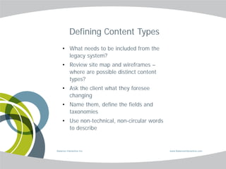 Defining Content Types
     • What needs to be included from the
       legacy system?
     • Review site map and wireframes –
       where are possible distinct content
       types?
     • Ask the client what they foresee
       changing
     • Name them, define the fields and
       taxonomies
     • Use non-technical, non-circular words
       to describe


Balance Interactive Inc.                       www.BalanceInteractive.com
 