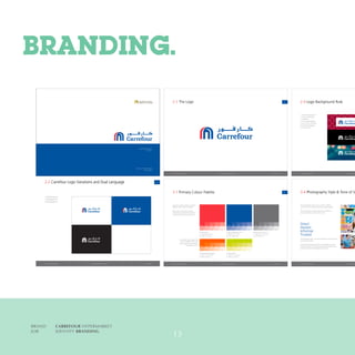 BRAND	 CARREFOUR HYPERMARKET
JOB	IDENTITY BRANDING
Carrefour - Majid Al Futtaim
January 2015
Visual Standards Guide
Volume 1
Visual StandardsCarrefour - Majid Al Fattaim
2.4 Logo Background Rule
1. Patterned background
2. Pantone Reﬂex Blue
3. Solid Black
4. In focus photography
5. Out of focus, fairly dark,
low detail photography
6. Pantone 032 C
Visual Standards Guide - Volume 1Carrefour - Majid Al Fattaim
11
1. White Background
2. Blue Background
3. Black Background
2.2 Carrefour Logo Variations and Dual Language
1.
3. 4.
2.
January 2015 Visual Standards Guide - Volume 1Carrefour - Majid Al Fattaim January 2015
333.1 Primary Colour Palette
The colour palette used for Carrefour
MENAt is clean, bold and vibrant.
Please ensure the colours used on
all printed or digital communications
correspond to the values given here.
rofettelapruolocyradnocesA
htiw,sisabkcohdananoesu
prior approval from the brand
management ofﬁce.
100%
100%
90%
90%
80%
80%
70%
70%
60%
60%
50% 40% 30% 20% 10%
Pantone 032C
C: 0 M: 98 Y: 97 K 0
R: 238 G: 37 B: 39
Pantone Bright Orange C
C: 0 M: 77 Y: 100 K 0
R: 255 G: 95 B: 0
100% 90% 80% 70% 60%
Pantone 382C
C: 29 M: 1 Y: 100 K 0
R: 196 G: 214 B: 0
100% 90% 80% 70% 60%
50% 40% 30% 20% 10%
Pantone Reﬂex Blue CVC
C: 95 M: 71 Y: 1 K 0
R: 14 G: 90 B: 167
Pantone Cool Gray 11 C
C: 100 M: 71 Y: 0 K 81
R: 0 G: 68 B: 137
Visual Standards Guide - Volume 1Carrefour - Majid Al Fattaim
102.1 The Logo
January 2015
Visual StandardsCarrefour - Majid Al Fattaim
3.4 Photography Style & Tone of V
The photographic style used in Carrefour MENA
communications is bright, positive and approachable.
The style is literal, and all images are to depict the
actual experience of being in the stores.
The language used in our communications is direct, honest,
informal and trusted.
Punchy and inspiring descriptors and headlines are used
to keep the tone of mass communication enthusiastic and
positive, while still knowledgable and secure.
Direct.
Honest.
Informal.
Trusted.
BRANDING.
13
 