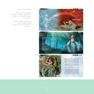 Fatiniza Album_FINAL_for print.indd 18-19 9/13/15 10:08 AM
Fatiniza Album_FINAL_for print.indd 10-11 9/10/15 6:27 PM
Fatiniza Album_FINAL_for print.indd 20-21 9/10/15 6:26 PM
Album’s Inside Pages
This task was to design a
background theme that will fit
into the lyrics of each song on
every pages.
Fatiniza’s ideas were being
added to give fantasy
imagination to the readers of
each lyrics.
22
 