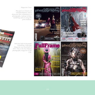 Magazine Cover
The goal is to feature all
talented filipinos and to
showcase their masterpiece in
photography, makeup artistry,
modelling and art using this
print medium.
With the help of Konsepto
Publishing, FullFrame
Magazine was launched in
2011. This is the first filipino
photography magazine in the
UAE.
24
 