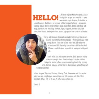 I am Dennis Ong from Manila-Philippines, a Dubai-
based graphic designer with more then 10 years
experience in graphic designing. Graduated at Far
Eastern University, Bachelor in Fine Arts major in Advertising and Marketing. I do corporate
branding, logo and identity design stationery design, illustrations, desktop publishing, web
design, digital and print media (e.g. brochures, flyers, magazines, business cards, book
covers, event visuals, wedding invitations, posters, signages and other corporate collaterals).
Print ad, publishing and photography are my best interests and likes to work
in a green environment with creative people. I started working year 2000
after graduation. I have been to Saudi Arabia year 2004 and shifted
to Dubai since 2006. Currently, I am working in MAF Carrefour Head
Office as a graphic designer, responsible for weekly and mothly print
ads.
I work in fast pace and likes new activities. Quick to act and creates
a sense of urgency in others. I use direct approch to solve problems.
Analyze the solution to flaws or revise a project systematically. Focusing
on the objective, analytical facts or theories. Uses logic and systematic approach
to redesign a solution.
To be in this game, Photoshop, Illustrator, InDesign, Corel, Dreamweaver and flash are the
tools I have been using for many years until now, and still preping up with After Effects,
SketchUp & 3D Max. - Oh! by the way, PC or Mac based platform user.
Cheers! :)
HELLO!
2
 