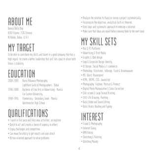 ABOUT MEDennis Bello Ong
85% Filipino, 25% Chinese
Al Nahda, Dubai, U.A.E.
MY TARGETTo be able to contribute my skills and talent in a good company that has a
high regard; to create a better leadership that will set a goal to attain both
future’s stability.
EDUCATION2008-2009	 Basic/Advance Photography
		 Lightform Guild of Photographers - Dubai
1996-2000	 Bachelor of Fine Arts in Advertising - Manila
		 Far Eastern University
1948-1995	 Elementary - Secondary Level - Manila
		 Westminster High School
QUALIFICATIONS• I work in fast pace and likes new activities, an explorer
• Quick to act and creates a sense of urgency in others
• Enjoy challenges and competition.
• Can move forcefully to get results and uses direct
• Action-oriented approach to solve problems
• Analyze the solution to flaws or revise a project systematically
• Focusing on the objective, analytical facts or theories
• Uses logic and systematic approach to redesign a solution
• Make sure that ideas are sound before moving them to the next level
MY SKILL SETS• Mac & PC Platforms
• Advertising & Print Media
• Graphic & Web design
• Logo & Corporate Design Identity
• UI Design, Social Media & E-commerce
• Photoshop, Illustrator, InDesign, Flash & Dreamweaver
• MS: Word, Powerpoint
• HTML, XHTML, CSS, Javascript
• Photography: Fashion, Portrait & Product
• Digital Photo-Manipulation & Color Correction
• Silk-screen & Large Format Printing
• Still-Life Drawing, Painting
• Basic Video and Sound Editing
• Basic Arabic Reading and Typing
INTEREST• Travel & Photography
• Internet Savvy
• BMX Biking
• Sketching & Painting
• Watching Movies
4
 