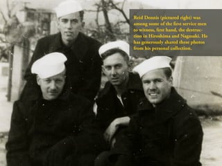 Reid Dennis (pictured right) was
among some of the first service men
to witness, first hand, the destruc-
tion in Hiroshima and Nagasaki. He
has generously shared these photos
from his personal collection.
 