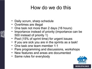 How do we do this

•   Daily scrum, sharp schedule
•   Overtimes are illegal
•   One task not more than 2 days (16 hours)
•   Importance instead of priority (importance can be
    500 instead of priority 1)
•   Pool (15% of sprint time) for urgent issues
•   If you are sick you are in the sprints as a task!
•   One task one team member 1:1
•   Pare programming and discussions, workshops
•   New features and areas are documented
•   Same rules for everybody
 