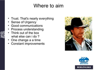 Where to aim

• Trust. That's nearly everything
• Sense of Urgency
• Good communications
• Process understanding
• Think out of the box
  what else can i do ?
• One change a a time
• Constant improvements
 