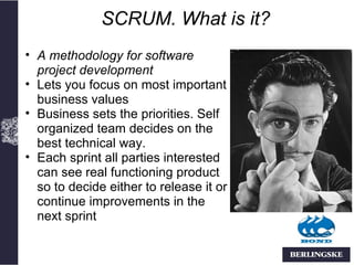 SCRUM. What is it?
• A methodology for software
  project development
• Lets you focus on most important
  business values
• Business sets the priorities. Self
  organized team decides on the
  best technical way.
• Each sprint all parties interested
  can see real functioning product
  so to decide either to release it or
  continue improvements in the
  next sprint
 