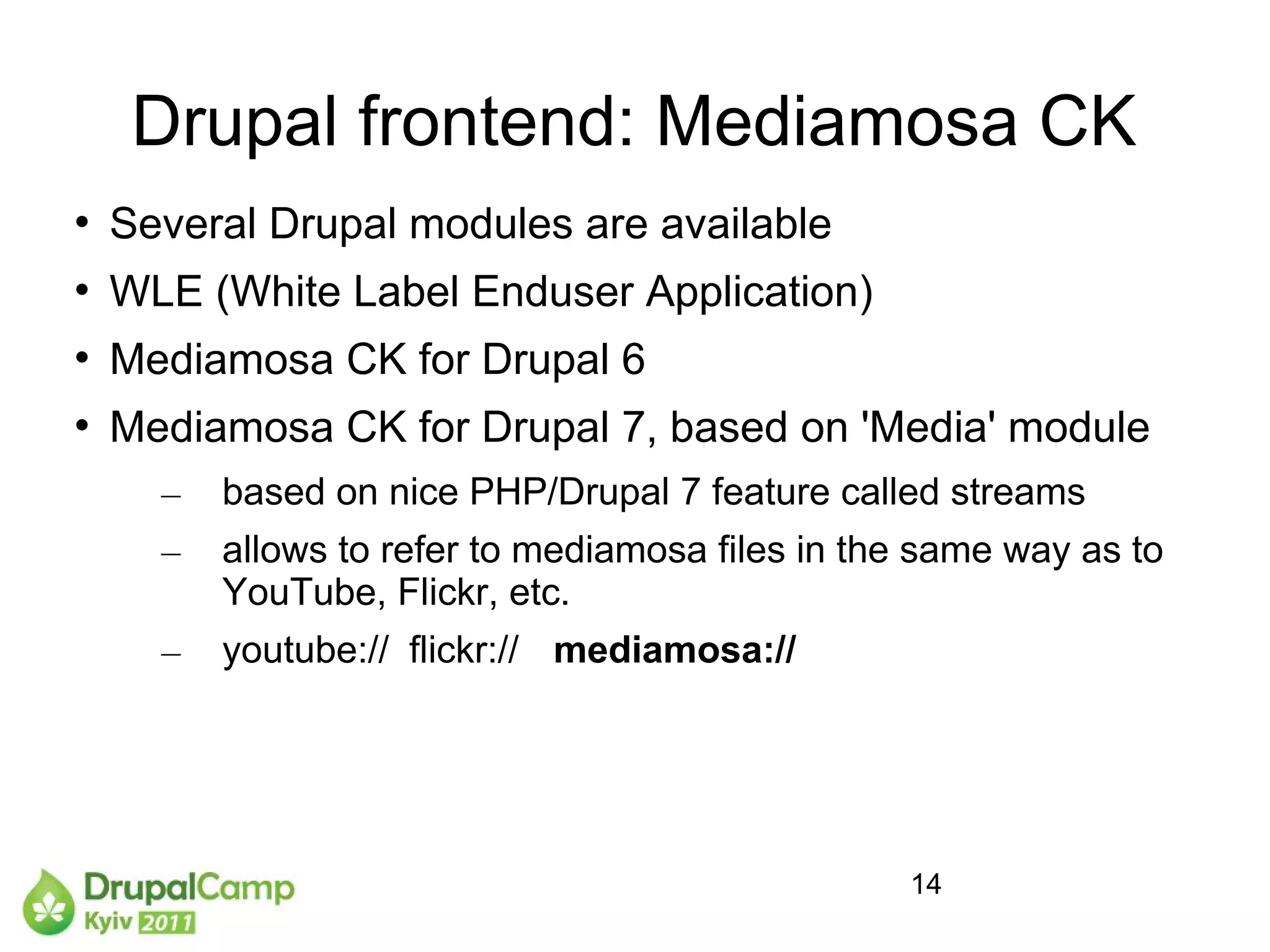 Drupal frontend: Mediamosa CK
   Several Drupal modules are available

    WLE (White Label Enduser Application)

    Mediamosa CK for Drupal 6

    Mediamosa CK for Drupal 7, based on 'Media' module
      –   based on nice PHP/Drupal 7 feature called streams
      –   allows to refer to mediamosa files in the same way as to
          YouTube, Flickr, etc.
      –   youtube:// flickr:// mediamosa://




                                                  14
 