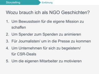 Storytelling Einführung
Wozu brauch ich als NGO Geschichten?
1.  Um Bewusstsein für die eigene Mission zu
schaffen
2.  Um Spender zum Spenden zu animieren
3.  Für Journalisten/ um in die Presse zu kommen
4.  Um Unternehmen für sich zu begeistern/
für CSR-Deals
5.  Um die eigenen Mitarbeiter zu motivieren
 