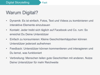 Digital Storytelling Fazit
Warum Digital?
•  Dynamik: Es ist einfach, Fotos, Text und Videos zu kombinieren und
interaktive Elemente einzubauen
•  Kontakt: Jeder treibt sich täglich auf Facebook und Co. rum: So
erreichst Du Deine Unterstützer
•  Einfach zu konsumieren: Kleine Geschichtenhäppchen können
Unterstützer jederzeit aufnehmen
•  Feedback: Unterstützer können kommentieren und interagieren und
Du lernst, was funktioniert
•  Verbreitung: Menschen teilen gute Geschichten mit anderen. Nutze
Deine Unterstützer für mehr Reichweite
 
