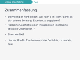Digital Storytelling Fazit
Zusammenfassung
•  Storytelling ist nicht einfach: Wer kann´s im Team? Lohnt es
sich externe Beratung/ Experten zu engagieren?
•  Hat Deine Geschichte einen Protagonisten (nicht Deine
abstrakte Organisation)?
•  Einen Konflikt?
•  Löst der Konflikt Emotionen und das Bedürfnis, zu handeln,
aus?
 